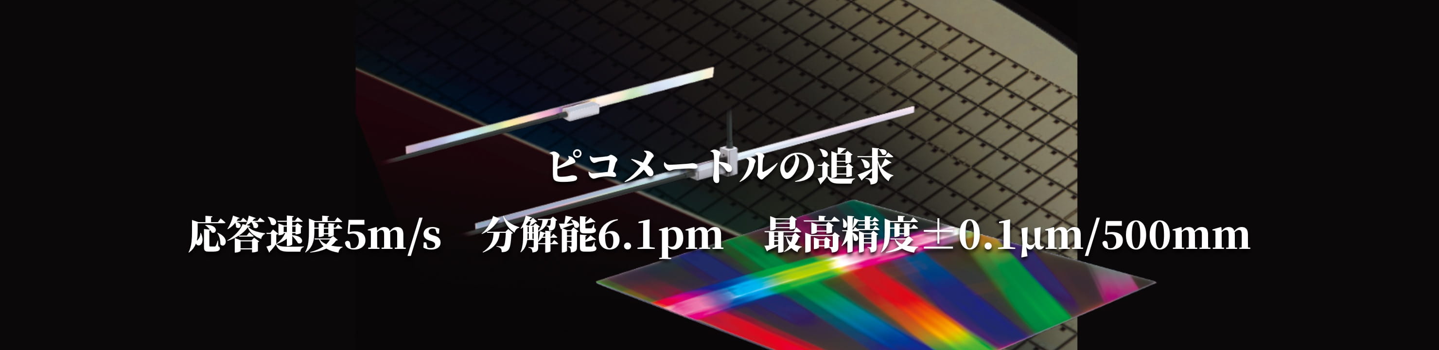 ピコメートルの追求 応答速度5m/s 分解能6.1pm 最高精度±0.1µm/500mm