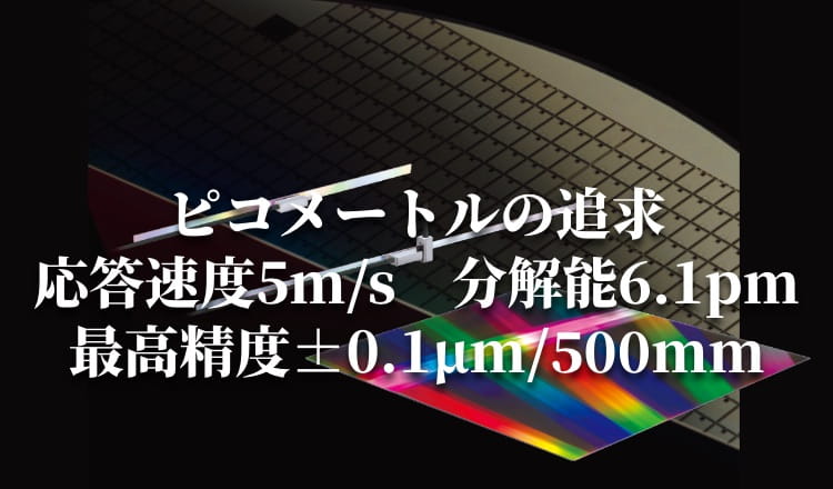 ピコメートルの追求 応答速度5m/s 分解能6.1pm 最高精度±0.1µm/500mm